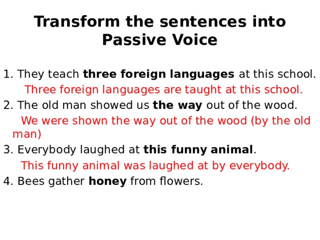 Transform the sentences into Passive Voice They teach three foreign languages at this school.  Three foreign languages are taught at this school. 2. The old man showed us the way out of the wood.  We were shown the way out of the wood (by the old man) 3. Everybody laughed at this funny animal .  This funny animal was laughed at by everybody. 4. Bees gather honey from flowers. 