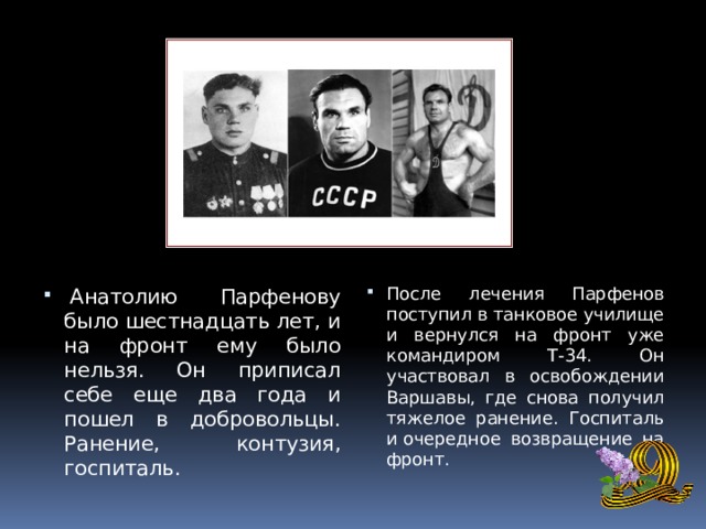   Анатолию Парфенову было шестнадцать лет, и на фронт ему было нельзя. Он приписал себе еще два года и пошел в добровольцы. Ранение, контузия, госпиталь. После лечения Парфенов поступил в танковое училище и вернулся на фронт уже командиром Т-34. Он участвовал в освобождении Варшавы, где снова получил тяжелое ранение. Госпиталь и очередное возвращение на фронт. 