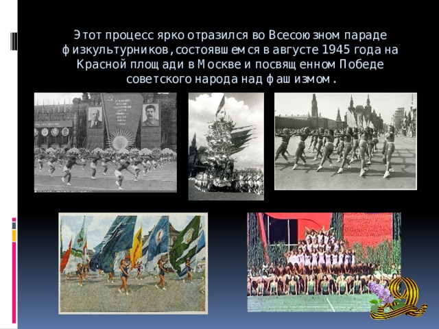 Этот процесс ярко отразился во Всесоюзном параде физкультурников, состоявшемся в августе 1945 года на Красной площади в Москве и посвященном Победе советского народа над фашизмом.   