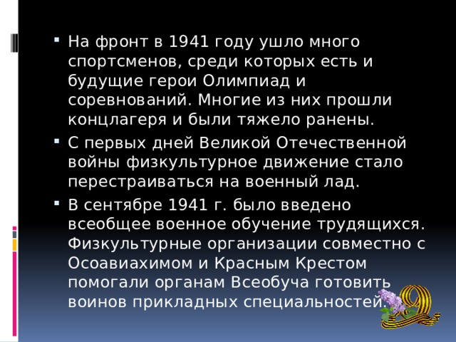 На фронт в 1941 году ушло много спортсменов, среди которых есть и будущие герои Олимпиад и соревнований. Многие из них прошли концлагеря и были тяжело ранены. С первых дней Великой Отечественной войны физкультурное движение стало перестраиваться на военный лад. В сентябре 1941 г. было введено всеобщее военное обучение трудящихся. Физкультурные организации совместно с Осоавиахимом и Красным Крестом помогали органам Всеобуча готовить воинов прикладных специальностей. 