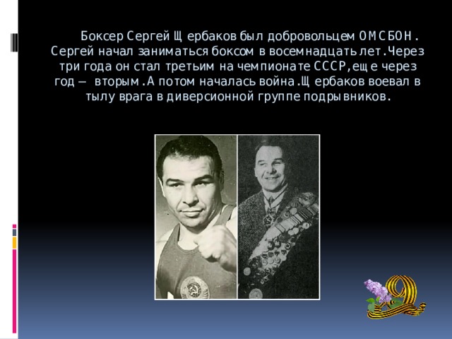  Боксер Сергей Щербаков был добровольцем ОМСБОН. Сергей начал заниматься боксом в восемнадцать лет. Через три года он стал третьим на чемпионате СССР, еще через год — вторым. А потом началась война. Щербаков воевал в тылу врага в диверсионной группе подрывников.   
