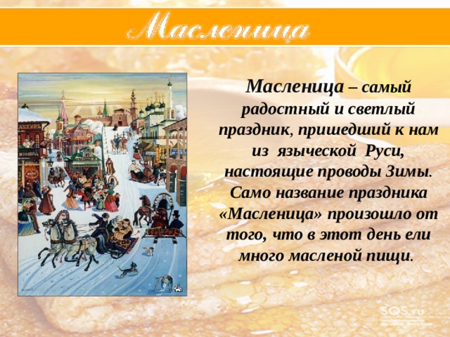 Масленица – самый  радостный  и  светлый  праздник , пришедший  к  нам  из  языческой  Руси,  настоящие  проводы  Зимы . Само  название  праздника  «Масленица»  произошло  от  того,  что  в  этот  день  ели  много  масленой  пищи . 