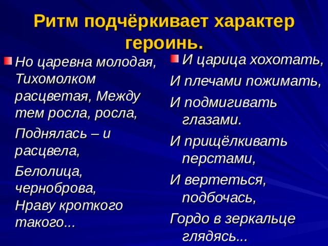 Ритм подчёркивает характер героинь. И царица хохотать, И плечами пожимать, И подмигивать глазами. И прищёлкивать перстами, И вертеться, подбочась, Гордо в зеркальце глядясь... Но царевна молодая, Тихомолком расцветая, Между тем росла, росла,  Поднялась – и расцвела,  Белолица, черноброва, Нраву кроткого такого... 