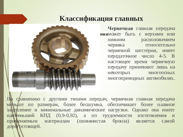  Классификация главных передач  2) По виду зубчатого соединения   Червячная  главная передача может быть с верхним или нижним расположением червяка  относительно червячной шестерни , имеет передаточное число 4-5. В настоящее время червячную передачу применяют лишь на некоторых многоосных многоприводных автомобилях. По сравнению с другими типами передач, червячная главная передача меньше по размерам, более бесшумна, обеспечивает более плавное зацепление и минимальные динамические нагрузки. Однако она имеет наименьший КПД (0,9-0,92), а по трудоемкости изготовления и применяемым материалам (оловянистая бронза) является самой дорогостоящей. 