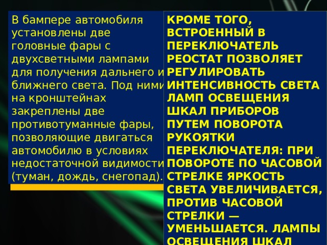 В бампере автомобиля установлены две головные фары с двухсветными лампами для получения дальнего и ближнего света. Под ними на кронштейнах закреплены две противотуманные фары, позволяющие двигаться автомобилю в условиях недостаточной видимости (туман, дождь, снегопад). Кроме того, встроенный в переключатель реостат позволяет регулировать интенсивность света ламп освещения шкал приборов путем поворота рукоятки переключателя: при повороте по часовой стрелке яркость света увеличивается, против часовой стрелки — уменьшается. Лампы освещения шкал приборов включаются только при включении внешнего освещения . 