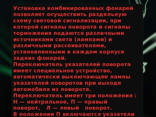 Установка комбинированных фонарей позволяет осуществить раздельную схему световой сигнализации, при которой сигналы поворота и сигналы торможения подаются различными источниками света (лампами) и различными рассеивателями, установленными в каждом корпусе задних фонарей. Переключатель указателей поворота имеет специальное устройство, автоматически выключающее лампы указателей поворотов при выходе автомобиля из поворота. Переключатель имеет три положения : Н — нейтральное, П — правый   поворот,   Л — левый   поворот. В положении П включаются указатели поворота правого борта, в положении Л — указатели поворота левого борта. 