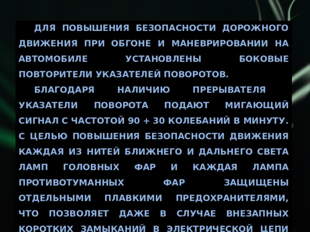 Для повышения безопасности дорожного движения при обгоне и маневрировании на автомобиле установлены боковые повторители указателей поворотов. Благодаря наличию прерывателя указатели поворота подают мигающий сигнал с частотой 90 + 30 колебаний в минуту. С целью повышения безопасности движения каждая из нитей ближнего и дальнего света ламп головных фар и каждая лампа противотуманных фар защищены отдельными плавкими предохранителями, что позволяет даже в случае внезапных коротких замыканий в электрической цепи одной из фар сохранить достаточную освещенность. 