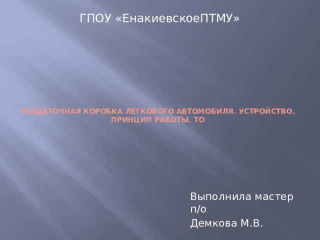 ГПОУ «ЕнакиевскоеПТМУ»      РАЗДАТОЧНАЯ КОРОБКА ЛЕГКОВОГО АВТОМОБИЛЯ. УСТРОЙСТВО. ПРИНЦИП РАБОТЫ. ТО       Выполнила мастер п/о Демкова М.В. 