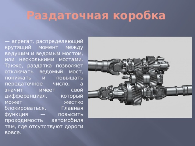 Раздаточная коробка — агрегат, распределяющий крутящий момент между ведущим и ведомым мостом, или несколькими мостами. Также, раздатка позволяет отключать ведомый мост, понижать и повышать передаточное число, а значит имеет свой дифференциал, который может жестко блокироваться. Главная функция — повысить проходимость автомобиля там, где отсутствуют дороги вовсе. 