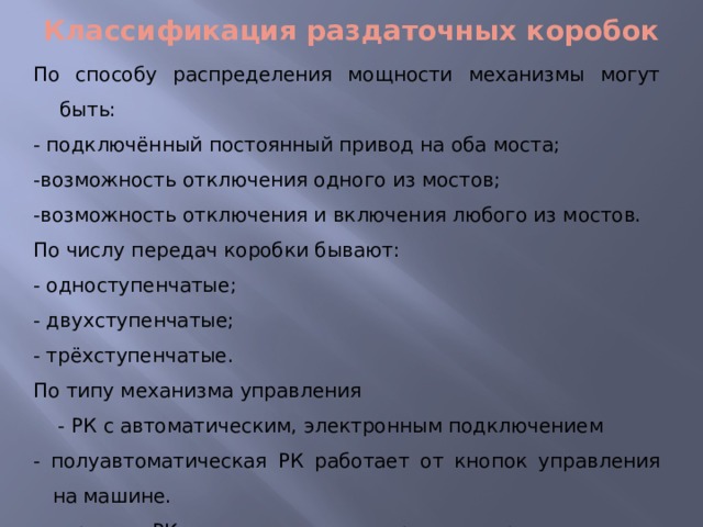 Классификация раздаточных коробок По способу распределения мощности механизмы могут быть: - подключённый постоянный привод на оба моста; -возможность отключения одного из мостов; -возможность отключения и включения любого из мостов. По числу передач коробки бывают: - одноступенчатые; - двухступенчатые; - трёхступенчатые. По типу механизма управления  - РК с автоматическим, электронным подключением - полуавтоматическая РК работает от кнопок управления на машине. ручная РК имеет специальные рычаги управления . 