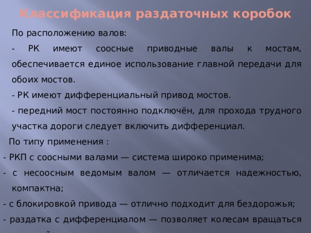 Классификация раздаточных коробок По расположению валов: - РК имеют соосные приводные валы к мостам, обеспечивается единое использование главной передачи для обоих мостов. - РК имеют дифференциальный привод мостов. - передний мост постоянно подключён, для прохода трудного участка дороги следует включить дифференциал.  По типу применения : - РКП с соосными валами — система широко применима; - с несоосным ведомым валом — отличается надежностью, компактна; - с блокировкой привода — отлично подходит для бездорожья; - раздатка с дифференциалом — позволяет колесам вращаться с разной скоростью. 