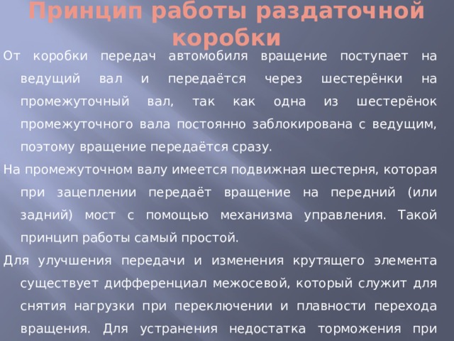 Принцип работы раздаточной коробки От коробки передач автомобиля вращение поступает на ведущий вал и передаётся через шестерёнки на промежуточный вал, так как одна из шестерёнок промежуточного вала постоянно заблокирована с ведущим, поэтому вращение передаётся сразу. На промежуточном валу имеется подвижная шестерня, которая при зацеплении передаёт вращение на передний (или задний) мост с помощью механизма управления. Такой принцип работы самый простой. Для улучшения передачи и изменения крутящего элемента существует дифференциал межосевой, который служит для снятия нагрузки при переключении и плавности перехода вращения. Для устранения недостатка торможения при включённых обоих мостах при сопротивлении одного из мостов включена в схему блокировка дифференциала. 