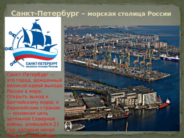 Санкт-Петербург – морская столица России Санкт-Петербург — это город, рожденный великой идеей выхода России в море. Открыть выход к Балтийскому морю, к Европейским странам — основная цель затяжной Северной войны, длившейся 21 год, которую начал Петр I со шведским королем Карлом XII. 