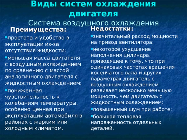 Виды систем охлаждения двигателя  Система воздушного охлаждения   Преимущества: простота и удобство в эксплуатации из-за отсутствия жидкости; меньшая масса двигателя с воздушным охлаждением по сравнению с массой аналогичного двигателя с жидкостным охлаждением; пониженная чувствительность к колебаниям температуры, особенно ценная при эксплуатации автомобиля в районах с жарким или холодным климатом. Недостатки: значительный расход мощности на привод вентилятора; некоторое ухудшение наполнения цилиндра, приводящее к тому, что при одинаковых частотах вращения коленчатого вала и других параметрах двигатель с воздушным охлаждением развивает несколько меньшую мощность, чем двигатель с жидкостным охлаждением; повышенный шум при работе; большая тепловая напряженность отдельных деталей. 