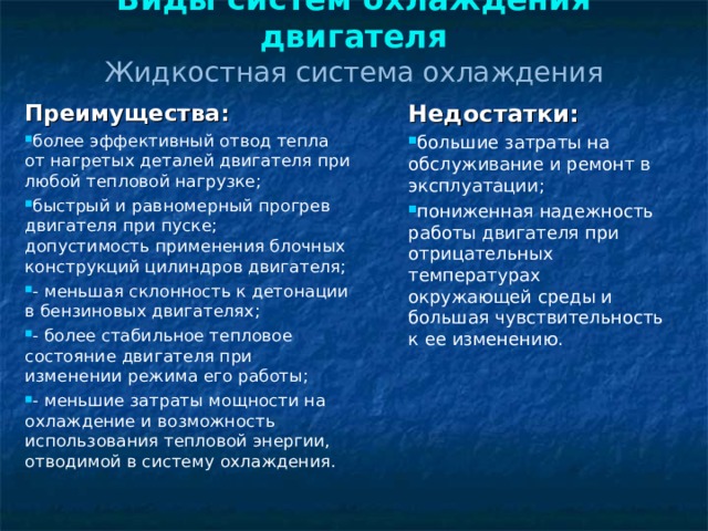 Виды систем охлаждения двигателя  Жидкостная система охлаждения Преимущества: более эффективный отвод тепла от нагретых деталей двигателя при любой тепловой нагрузке; быстрый и равномерный прогрев двигателя при пуске;   допустимость применения блочных конструкций цилиндров двигателя; - меньшая склонность к детонации в бензиновых двигателях; - более стабильное тепловое состояние двигателя при изменении режима его работы; - меньшие затраты мощности на охлаждение и возможность использования тепловой энергии, отводимой в систему охлаждения. Недостатки: большие затраты на обслуживание и ремонт в эксплуатации; пониженная надежность работы двигателя при отрицательных температурах окружающей среды и большая чувствительность к ее изменению.   