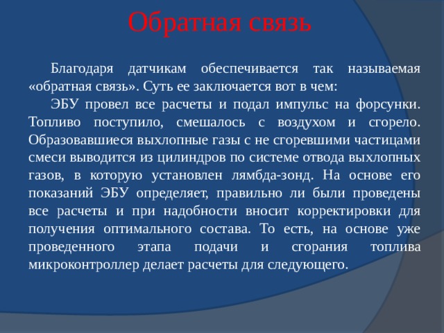 Обратная связь Благодаря датчикам обеспечивается так называемая «обратная связь». Суть ее заключается вот в чем: ЭБУ провел все расчеты и подал импульс на форсунки. Топливо поступило, смешалось с воздухом и сгорело. Образовавшиеся выхлопные газы с не сгоревшими частицами смеси выводится из цилиндров по системе отвода выхлопных газов, в которую установлен лямбда-зонд. На основе его показаний ЭБУ определяет, правильно ли были проведены все расчеты и при надобности вносит корректировки для получения оптимального состава. То есть, на основе уже проведенного этапа подачи и сгорания топлива микроконтроллер делает расчеты для следующего. 