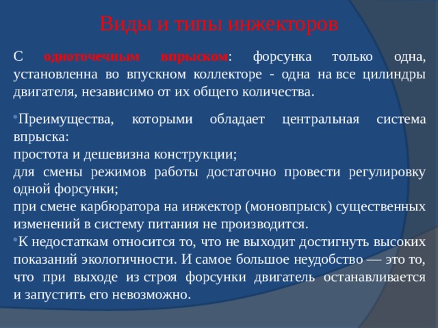 Виды и типы инжекторов С одноточечным впрыском : форсунка только одна, установленна во впускном коллекторе - одна на все цилиндры двигателя, независимо от их общего количества. Преимущества, которыми обладает центральная система впрыска: простота и дешевизна конструкции; для смены режимов работы достаточно провести регулировку одной форсунки; при смене карбюратора на инжектор (моновпрыск) существенных изменений в систему питания не производится. К недостаткам относится то, что не выходит достигнуть высоких показаний экологичности. И самое большое неудобство — это то, что при выходе из строя форсунки двигатель останавливается и запустить его невозможно. 