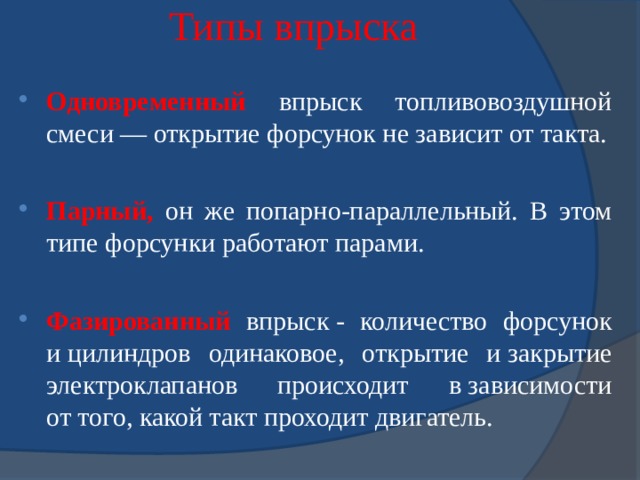 Типы впрыска Одновременный впрыск топливовоздушной смеси — открытие форсунок не зависит от такта. Парный, он же попарно-параллельный. В этом типе форсунки работают парами. Фазированный впрыск - количество форсунок и цилиндров одинаковое, открытие и закрытие электроклапанов происходит в зависимости от того, какой такт проходит двигатель. 