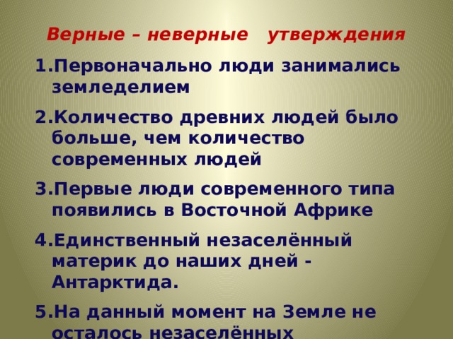 Верные – неверные утверждения Первоначально люди занимались земледелием Количество древних людей было больше, чем количество современных людей Первые люди современного типа появились в Восточной Африке Единственный незаселённый материк до наших дней - Антарктида. На данный момент на Земле не осталось незаселённых территорий. 