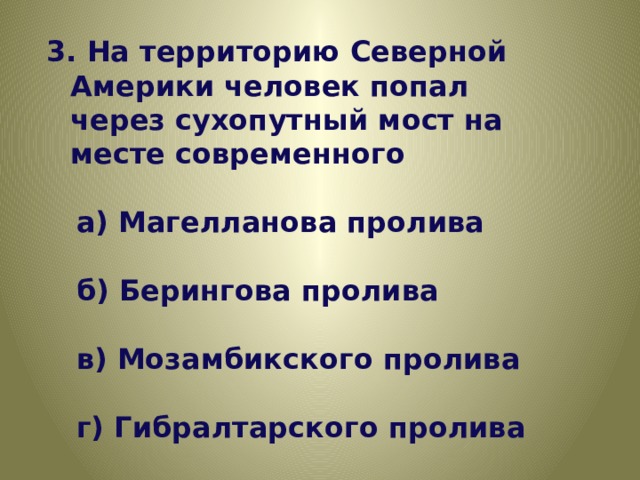3. На территорию Северной Америки человек попал через сухопутный мост на месте современного   а) Магелланова пролива   б) Берингова пролива   в) Мозамбикского пролива   г) Гибралтарского пролива 