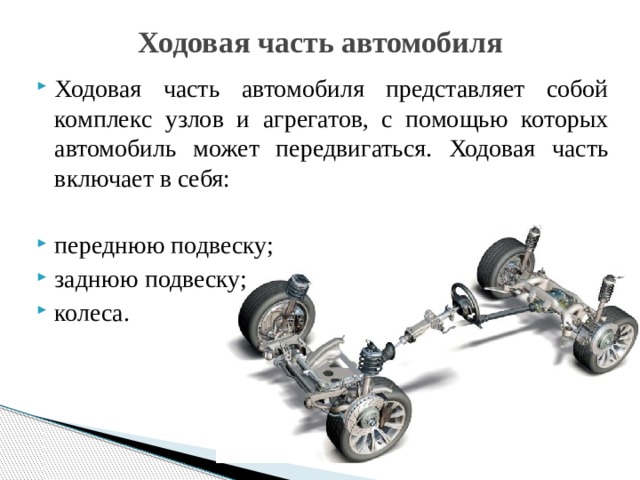 Ходовая часть автомобиля   Ходовая часть автомобиля представляет собой комплекс узлов и агрегатов, с помощью которых автомобиль может передвигаться. Ходовая часть включает в себя: переднюю подвеску; заднюю подвеску; колеса. 