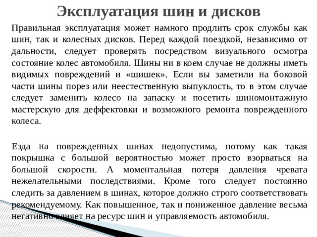 Эксплуатация шин и дисков Правильная эксплуатация может намного продлить срок службы как шин, так и колесных дисков. Перед каждой поездкой, независимо от дальности, следует проверять посредством визуального осмотра состояние колес автомобиля. Шины ни в коем случае не должны иметь видимых повреждений и «шишек». Если вы заметили на боковой части шины порез или неестественную выпуклость, то в этом случае следует заменить колесо на запаску и посетить шиномонтажную мастерскую для деффектовки и возможного ремонта поврежденного колеса. Езда на поврежденных шинах недопустима, потому как такая покрышка с большой вероятностью может просто взорваться на большой скорости. А моментальная потеря давления чревата нежелательными последствиями. Кроме того следует постоянно следить за давлением в шинах, которое должно строго соответствовать рекомендуемому. Как повышенное, так и пониженное давление весьма негативно влияет на ресурс шин и управляемость автомобиля. 