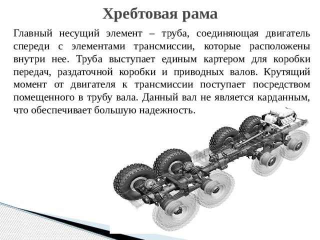 Хребтовая рама Главный несущий элемент – труба, соединяющая двигатель спереди с элементами трансмиссии, которые расположены внутри нее. Труба выступает единым картером для коробки передач, раздаточной коробки и приводных валов. Крутящий момент от двигателя к трансмиссии поступает посредством помещенного в трубу вала. Данный вал не является карданным, что обеспечивает большую надежность. 