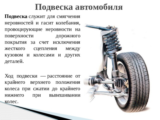 Подвеска автомобиля Подвеска  служит для смягчения неровностей и гасит колебания, провоцирующие неровности на поверхности дорожного покрытия за счет исключения жесткого сцепления между кузовом и колесами и других деталей. Ход подвески — расстояние от крайнего верхнего положения колеса при сжатии до крайнего нижнего при вывешивании колес. 