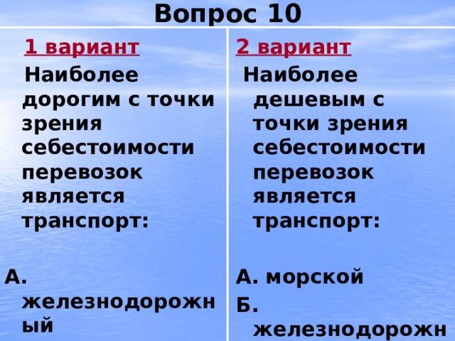 Вопрос 10  1 вариант 2 вариант  Наиболее дорогим с точки зрения себестоимости перевозок является транспорт:  Наиболее дешевым с точки зрения себестоимости перевозок является транспорт:   А.  железнодорожный А.  морской Б. автомобильный Б. железнодорожный В. авиационный В. автомобильный 