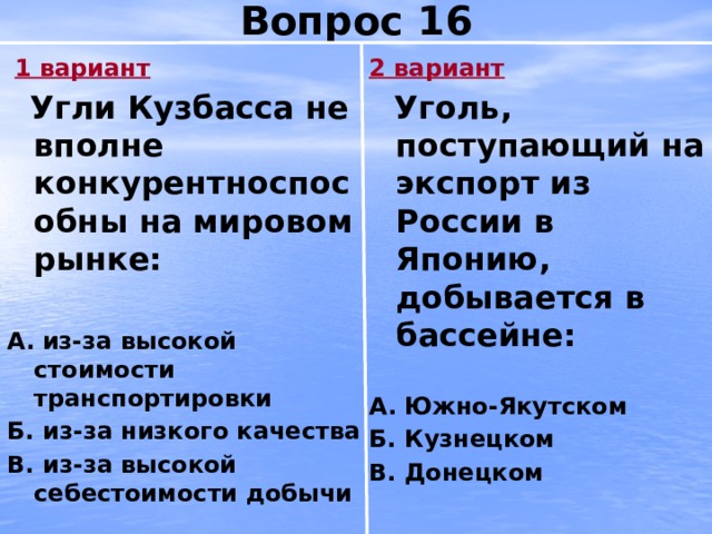 Вопрос 16  1 вариант 2 вариант  Угли Кузбасса не вполне конкурентноспособны на мировом рынке:  Уголь, поступающий на экспорт из России в Японию, добывается в бассейне:   А.  из-за высокой стоимости транспортировки А.  Южно-Якутском Б. из-за низкого качества Б. Кузнецком В. из-за высокой себестоимости добычи В. Донецком 