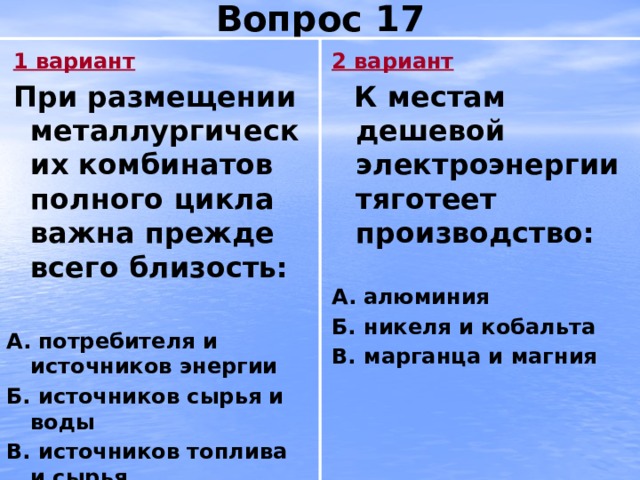 Вопрос 17  1 вариант 2 вариант  При размещении металлургических комбинатов полного цикла важна прежде всего близость:  К местам дешевой электроэнергии тяготеет производство:   А.  потребителя и источников энергии А.  алюминия Б. источников сырья и воды Б. никеля и кобальта В. источников топлива и сырья В. марганца и магния 