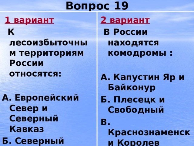 Вопрос 19  1 вариант 2 вариант  К лесоизбыточным территориям России относятся:  В России находятся комодромы :   А.  Европейский Север и Северный Кавказ А.  Капустин Яр и Байконур Б. Северный Кавказ и Восточная Сибирь Б. Плесецк и Свободный В. Восточная Сибирь и Европейский Север В. Краснознаменск и Королев 