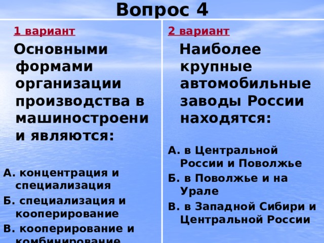 Вопрос 4 2 вариант  1 вариант  Основными формами организации производства в машиностроении являются:  Наиболее крупные автомобильные заводы России находятся:   А.  концентрация и специализация А. в Центральной России и Поволжье Б. специализация и кооперирование Б. в Поволжье и на Урале В. кооперирование и комбинирование В. в Западной Сибири и Центральной России   