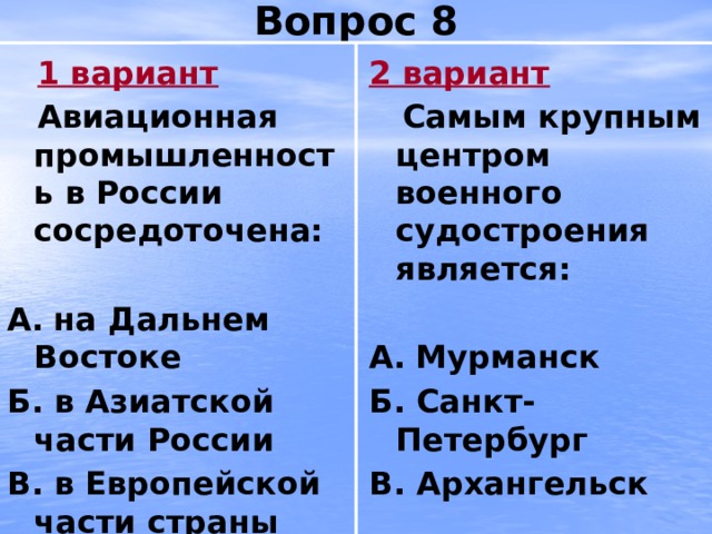 Вопрос 8  1 вариант 2 вариант  Авиационная промышленность в России сосредоточена:  Самым крупным центром военного судостроения является:   А.  на Дальнем Востоке А.  Мурманск Б. в Азиатской части России Б. Санкт-Петербург В. в Европейской части страны В. Архангельск 