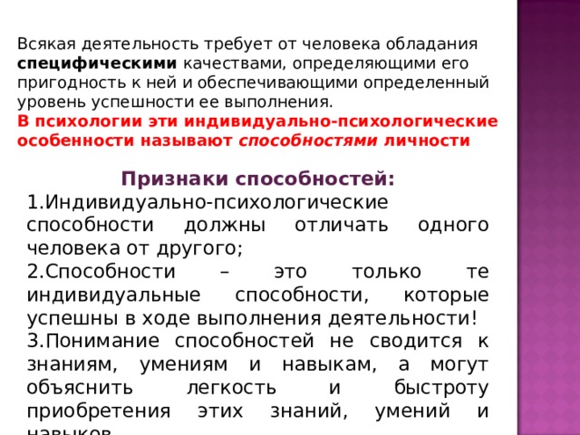 Всякая деятельность требует от человека обладания специфическими качествами, определяющими его пригодность к ней и обеспечивающими определенный уровень успешности ее выполнения. В психологии эти индивидуально-психологические особенности называют способностями личности Признаки способностей: Индивидуально-психологические способности должны отличать одного человека от другого; Способности – это только те индивидуальные способности, которые успешны в ходе выполнения деятельности! Понимание способностей не сводится к знаниям, умениям и навыкам, а могут объяснить легкость и быстроту приобретения этих знаний, умений и навыков. 