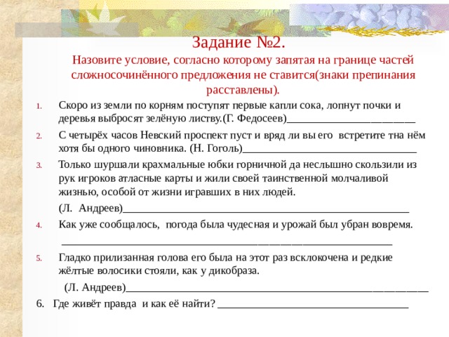 Задание №2.  Назовите условие, согласно которому запятая на границе частей сложносочинённого предложения не ставится(знаки препинания расставлены). Скоро из земли по корням поступят первые капли сока, лопнут почки и деревья выбросят зелёную листву.(Г. Федосеев)_______________________ С четырёх часов Невский проспект пуст и вряд ли вы его встретите тна нём хотя бы одного чиновника. (Н. Гоголь)_______________________________ Только шуршали крахмальные юбки горничной да неслышно скользили из рук игроков атласные карты и жили своей таинственной молчаливой жизнью, особой от жизни игравших в них людей.  (Л. Андреев)___________________________________________________ Как уже сообщалось, погода была чудесная и урожай был убран вовремя.  ___________________________________________________________ Гладко прилизанная голова его была на этот раз всклокочена и редкие жёлтые волосики стояли, как у дикобраза.  (Л. Андреев)______________________________________________________ 6. Где живёт правда и как её найти? __________________________________ 