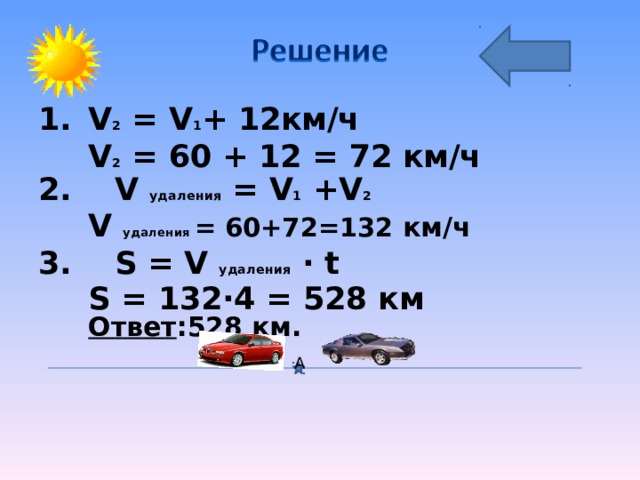 V 2 = V 1 + 12 км/ч  V 2 = 60 + 12 = 72 км/ч 2. V удаления = V 1 +V 2  V удаления = 60+72=132 км/ч 3. S  = V удаления · t  S  = 132·4  =  528 км Ответ :528 км.  А 