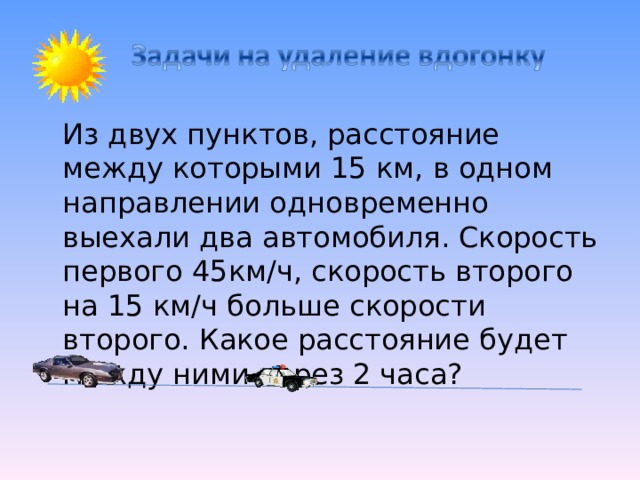  Из двух пунктов, расстояние между которыми 15 км, в одном направлении одновременно выехали два автомобиля. Скорость первого 45км/ч, скорость второго на 15 км/ч больше скорости второго. Какое расстояние будет между ними через 2 часа? 