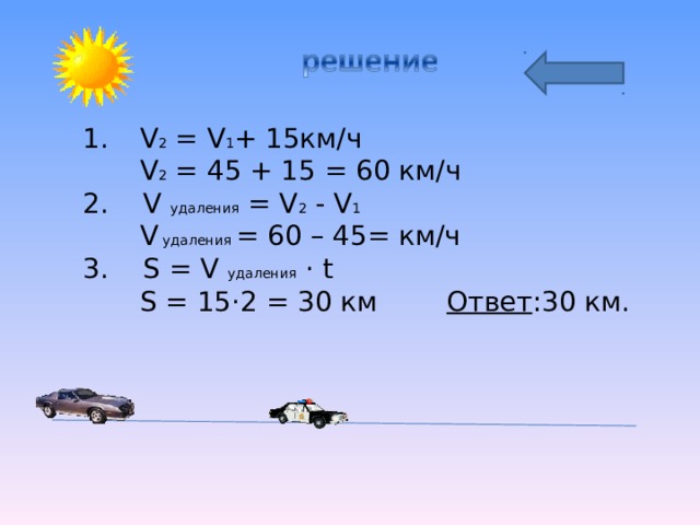 V 2 = V 1 + 1 5км/ч  V 2 = 45 + 1 5 = 60 км/ч 2. V удаления = V 2  - V 1  V  удаления = 60 – 45= км/ч 3. S  = V удаления · t  S  = 15 · 2 = 30  км Ответ :30 км. 