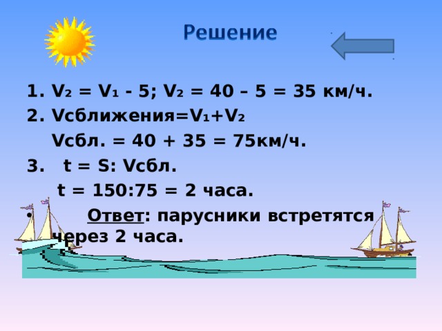 V₂  =  V₁  -  5; V₂  = 40  –  5  =  35 км/ч. V сближения =V₁+V₂  V сбл . = 40 + 35 = 75км/ч. 3. t = S: V сбл .    t = 150:75 = 2 часа.  Ответ : парусники встретятся через 2 часа. 