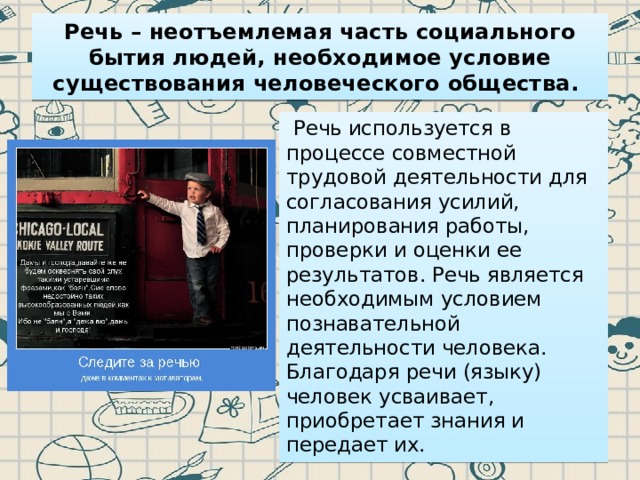 Речь – неотъемлемая часть социального бытия людей, необходимое условие существования человеческого общества.   Речь используется в процессе совместной трудовой деятельности для согласования усилий, планирования работы, проверки и оценки ее результатов. Речь является необходимым условием познавательной деятельности человека. Благодаря речи (языку) человек усваивает, приобретает знания и передает их. 