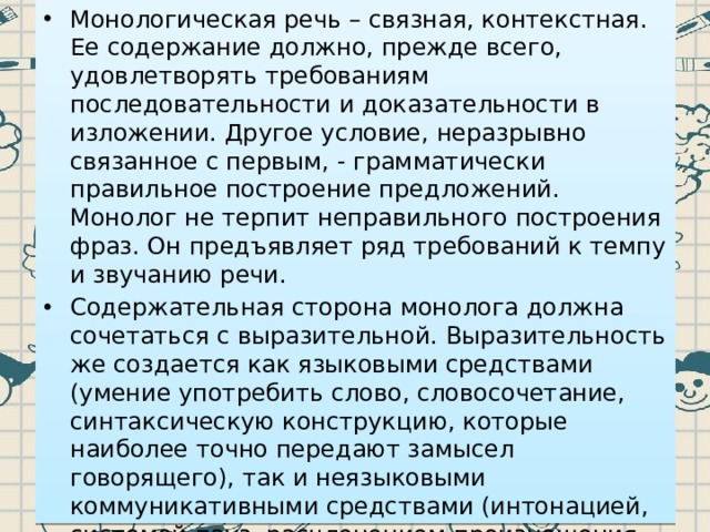 Монологическая речь – связная, контекстная. Ее содержание должно, прежде всего, удовлетворять требованиям последовательности и доказательности в изложении. Другое условие, неразрывно связанное с первым, - грамматически правильное построение предложений. Монолог не терпит неправильного построения фраз. Он предъявляет ряд требований к темпу и звучанию речи. Содержательная сторона монолога должна сочетаться с выразительной. Выразительность же создается как языковыми средствами (умение употребить слово, словосочетание, синтаксическую конструкцию, которые наиболее точно передают замысел говорящего), так и неязыковыми коммуникативными средствами (интонацией, системой пауз, расчленением произношения какого-то слова или нескольких слов, выполняющим в устной речи функцию своеобразного подчеркивания, мимикой и жестикуляцией). 