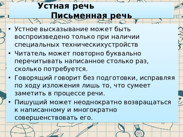  Устная речь Письменная речь   Устное высказывание может быть воспроизведено только при наличии специальных техническихустройств Читатель может повторно буквально перечитывать написанное столько раз, сколько потребуется. Говорящий говорит без подготовки, исправляя по ходу изложения лишь то, что сумеет заметить в процессе речи. Пишущий может неоднократно возвращаться к написанному и многократно совершенствовать его. 
