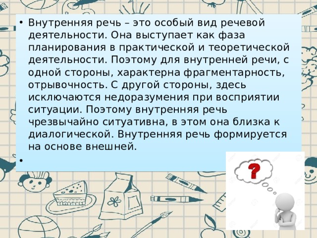 Внутренняя речь – это особый вид речевой деятельности. Она выступает как фаза планирования в практической и теоретической деятельности. Поэтому для внутренней речи, с одной стороны, характерна фрагментарность, отрывочность. С другой стороны, здесь исключаются недоразумения при восприятии ситуации. Поэтому внутренняя речь чрезвычайно ситуативна, в этом она близка к диалогической. Внутренняя речь формируется на основе внешней.   