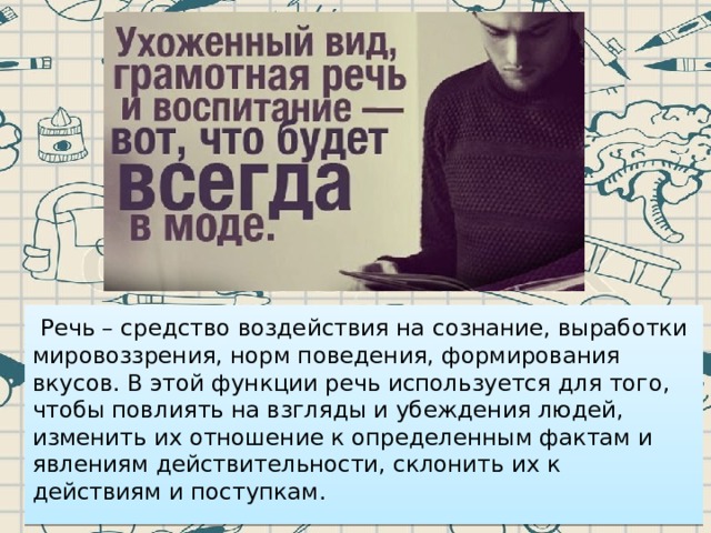   Речь – средство воздействия на сознание, выработки мировоззрения, норм поведения, формирования вкусов. В этой функции речь используется для того, чтобы повлиять на взгляды и убеждения людей, изменить их отношение к определенным фактам и явлениям действительности, склонить их к действиям и поступкам. 