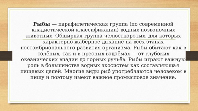 Рыбы — парафилетическая группа (по современной кладистической классификации) водных позвоночных животных. Обширная группа челюстноротых, для которых характерно жаберное дыхание на всех этапах постэмбрионального развития организма. Рыбы обитают как в солёных, так и в пресных водоёмах — от глубоких океанических впадин до горных ручьёв. Рыбы играют важную роль в большинстве водных экосистем как составляющая пищевых цепей. Многие виды рыб употребляются человеком в пищу и поэтому имеют важное промысловое значение. 