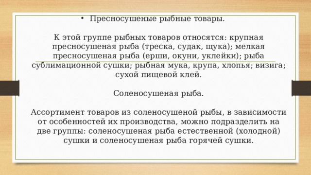 Пресносушеные рыбные товары.   К этой группе рыбных товаров относятся: крупная пресносушеная рыба (треска, судак, щука); мелкая пресносушеная рыба (ерши, окуни, уклейки); рыба сублимационной сушки; рыбная мука, крупа, хлопья; визига; сухой пищевой клей.   Соленосушеная рыба.   Ассортимент товаров из соленосушеной рыбы, в зависимости от особенностей их производства, можно подразделить на две группы: соленосушеная рыба естественной (холодной) сушки и соленосушеная рыба горячей сушки.   