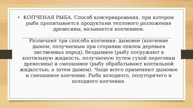 КОПЧЕНАЯ РЫБА. Способ консервирования, при котором рыба пропитывается продуктами теплового разложения древесины, называется копчением.   Различают три способа копчения: дымовое (копчение дымом, получаемым при сгорании опилок деревьев лиственных пород), бездымное (рыбу погружают в коптильную жидкость, получаемую путем сухой перегонки древесины) и смешанное (рыбу обрабатывают коптильной жидкостью, а затем дымом). Чаще всего применяют дымовое и смешанное копчение. Рыба холодного, полугорячего и холодного копчения.   