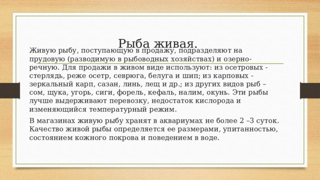 Рыба живая.  Живую рыбу, поступающую в продажу, подразделяют на прудовую (разводимую в рыбоводных хозяйствах) и озерно-речную. Для продажи в живом виде используют: из осетровых - стерлядь, реже осетр, севрюга, белуга и шип; из карповых - зеркальный карп, сазан, линь, лещ и др.; из других видов рыб – сом, щука, угорь, сиги, форель, кефаль, налим, окунь. Эти рыбы лучше выдерживают перевозку, недостаток кислорода и изменяющийся температурный режим. В магазинах живую рыбу хранят в аквариумах не более 2 –3 суток. Качество живой рыбы определяется ее размерами, упитанностью, состоянием кожного покрова и поведением в воде. 