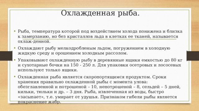 Охлажденная рыба. Рыба, температура которой под воздействием холода понижена и близка к замерзанию, но без кристаллов льда в клетках ее тканей, называется охлаж-денной. Охлаждают рыбу мелкодробленым льдом, погружением в холодную жидкую среду и орошением холодным рассолом. Упаковывают охлажденную рыбу в деревянные ящики емкостью до 80 кг и сухотарные бочки на 150 - 250 л. Для упаковки осетровых и лососевых используют только ящики. Охлажденная рыба является скоропортящимся продуктом. Сроки хранения правильно охлажденной рыбы с момента улова: обезглавленной и потрошеной – 10, непотрошеной – 8, сельдей – 5 дней, кильки, тюльки и др. – 3 дня. Рыба, извлеченная из воды, быстро «засыпает», т.е. умирает от удушья. Признаком гибели рыбы является покраснение жабр. 